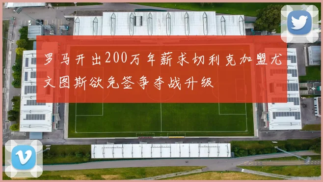 罗马开出200万年薪求切利克加盟尤文图斯欲免签争夺战升级