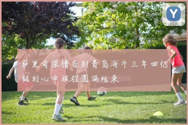 萨里奇深情告别青岛海牛三年回忆铭刻心中旅程圆满结束