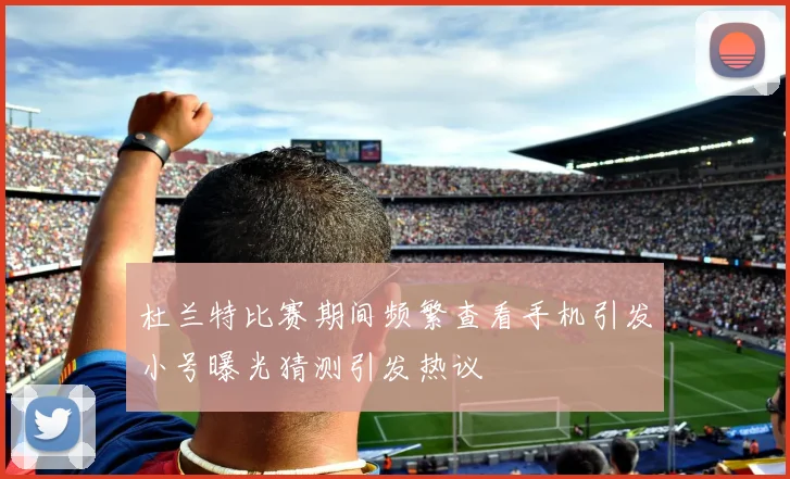 杜兰特比赛期间频繁查看手机引发小号曝光猜测引发热议