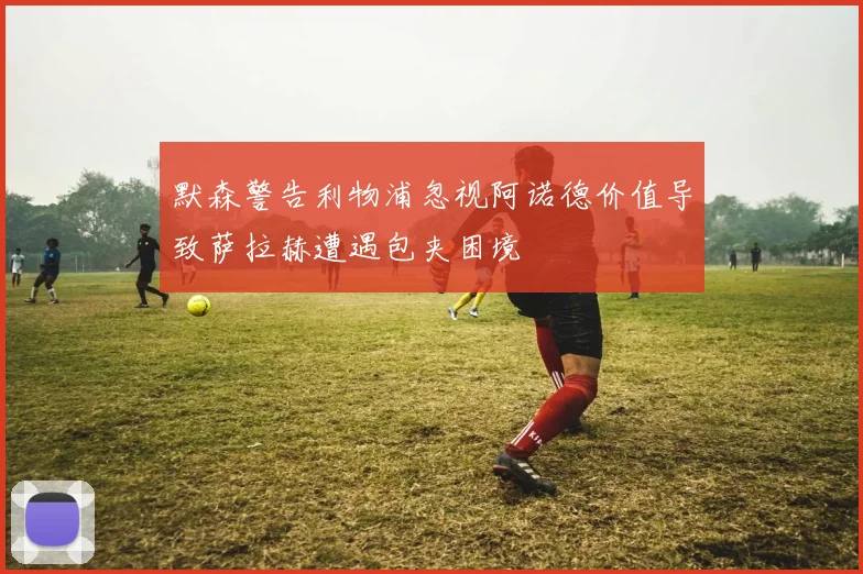 默森警告利物浦忽视阿诺德价值导致萨拉赫遭遇包夹困境