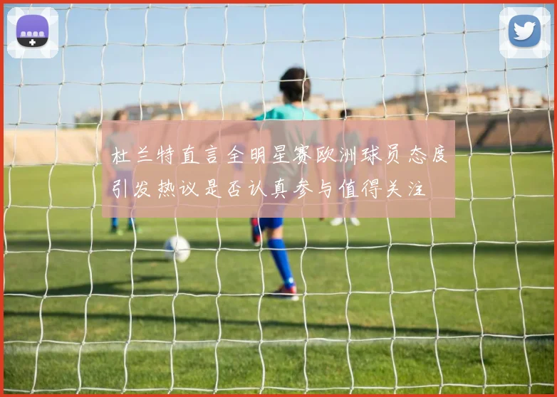 杜兰特直言全明星赛欧洲球员态度引发热议是否认真参与值得关注