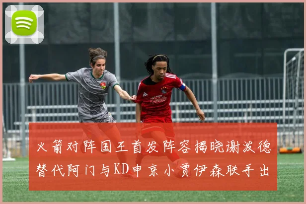 火箭对阵国王首发阵容揭晓谢泼德替代阿门与KD申京小贾伊森联手出战