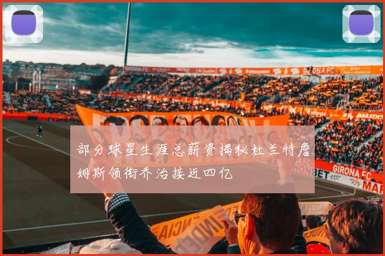 部分球星生涯总薪资揭秘杜兰特詹姆斯领衔乔治接近四亿