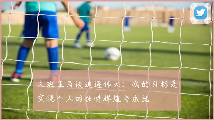 文班亚马谈追逐伟大：我的目标是实现个人的独特辉煌与成就