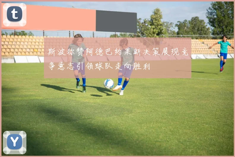 斯波称赞阿德巴约果断决策展现竞争意志引领球队走向胜利