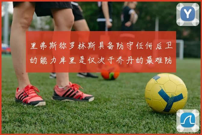 里弗斯称罗林斯具备防守任何后卫的能力库里是仅次于乔丹的最难防守球员