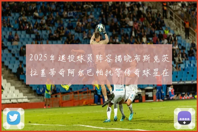 2025年退役球员阵容揭晓布斯克茨拉基蒂奇阿尔巴帕托等传奇球星在列