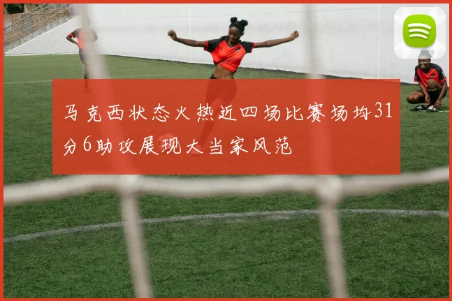 马克西状态火热近四场比赛场均31分6助攻展现大当家风范