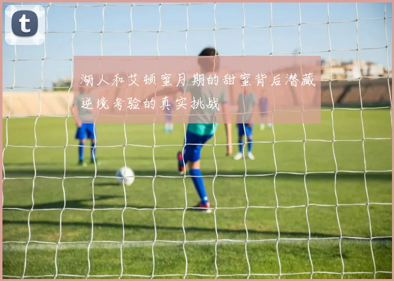 湖人和艾顿蜜月期的甜蜜背后潜藏逆境考验的真实挑战