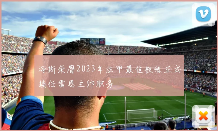 海斯荣膺2023年法甲最佳教练正式接任雷恩主帅职务