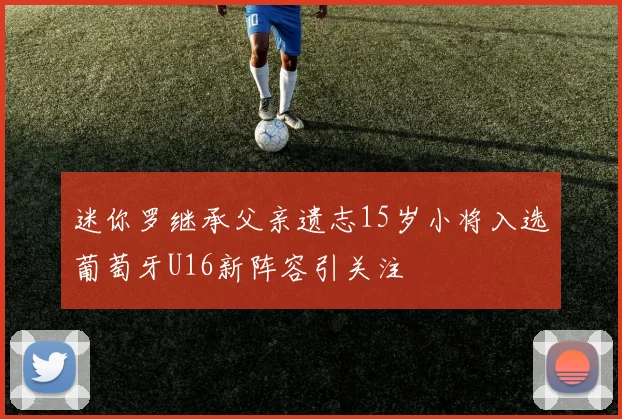 迷你罗继承父亲遗志15岁小将入选葡萄牙U16新阵容引关注