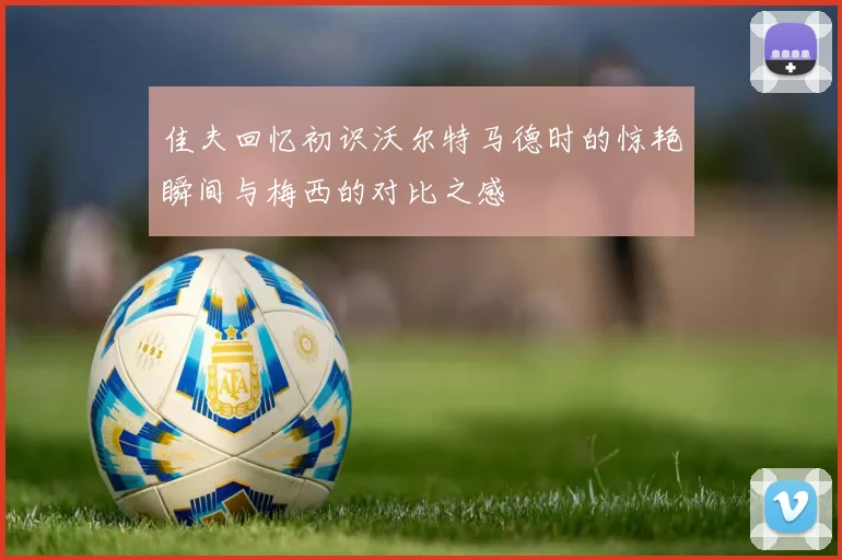佳夫回忆初识沃尔特马德时的惊艳瞬间与梅西的对比之感