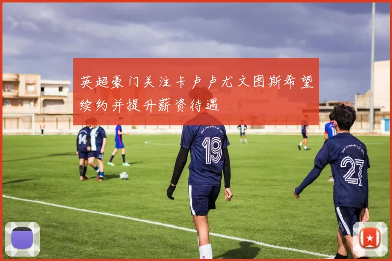 英超豪门关注卡卢卢尤文图斯希望续约并提升薪资待遇