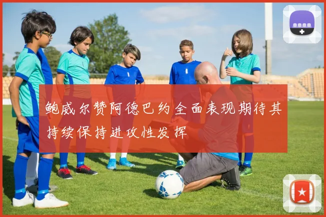 鲍威尔赞阿德巴约全面表现期待其持续保持进攻性发挥