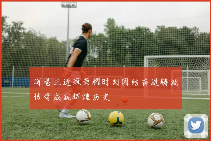 海港三连冠荣耀时刻团结奋进铸就传奇成就辉煌历史