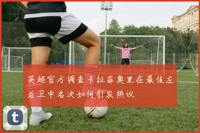 英超官方调查卡拉菲奥里在最佳左后卫中名次如何引发热议