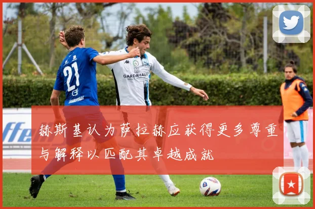 赫斯基认为萨拉赫应获得更多尊重与解释以匹配其卓越成就