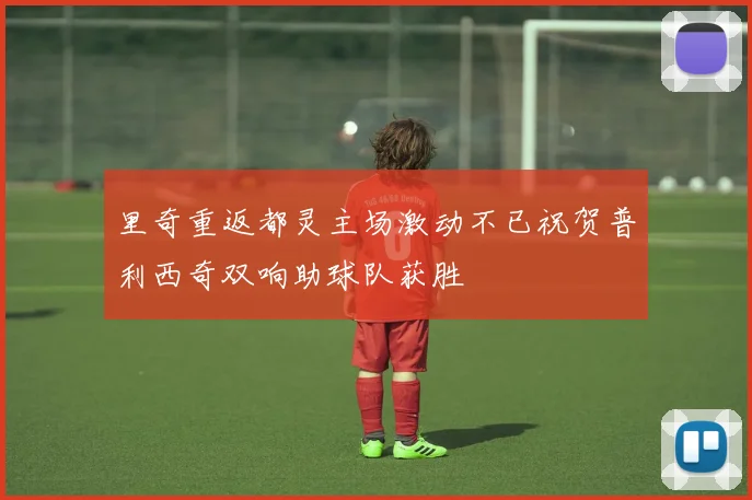 里奇重返都灵主场激动不已祝贺普利西奇双响助球队获胜