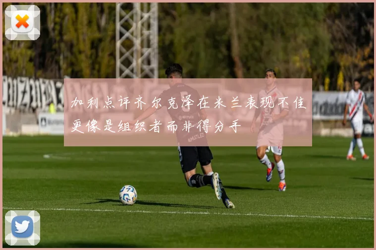 加利点评齐尔克泽在米兰表现不佳更像是组织者而非得分手