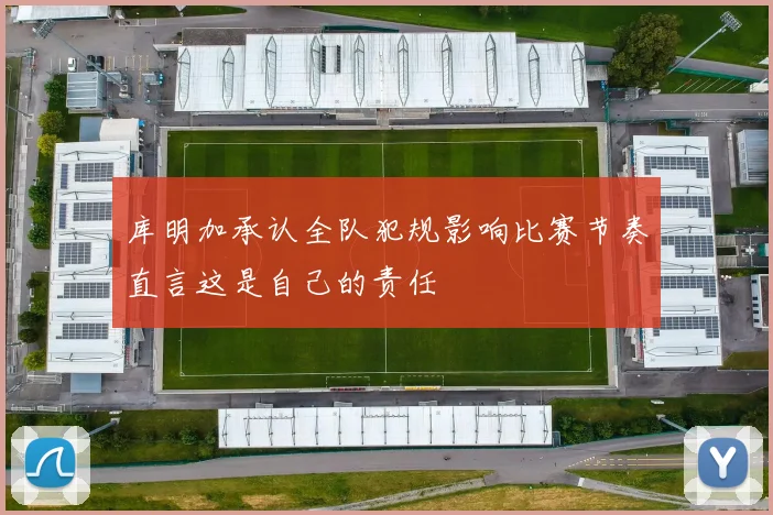 库明加承认全队犯规影响比赛节奏直言这是自己的责任