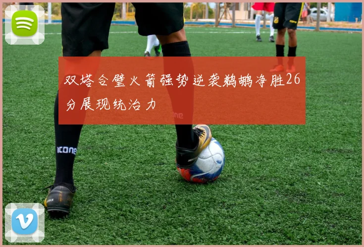 双塔合璧火箭强势逆袭鹈鹕净胜26分展现统治力
