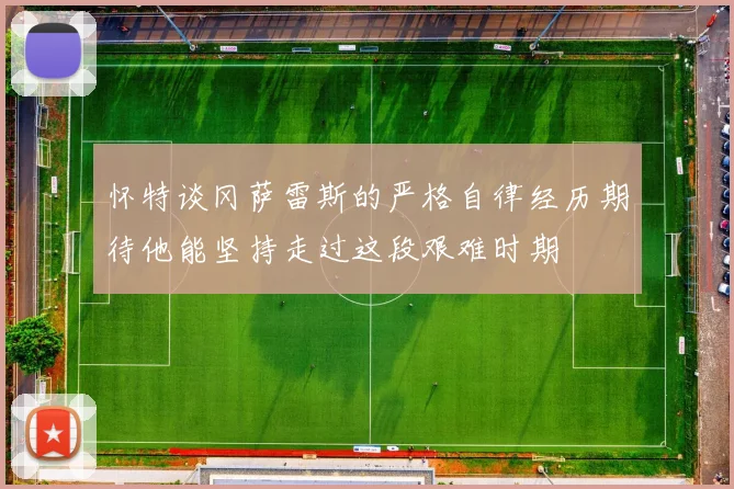 怀特谈冈萨雷斯的严格自律经历期待他能坚持走过这段艰难时期