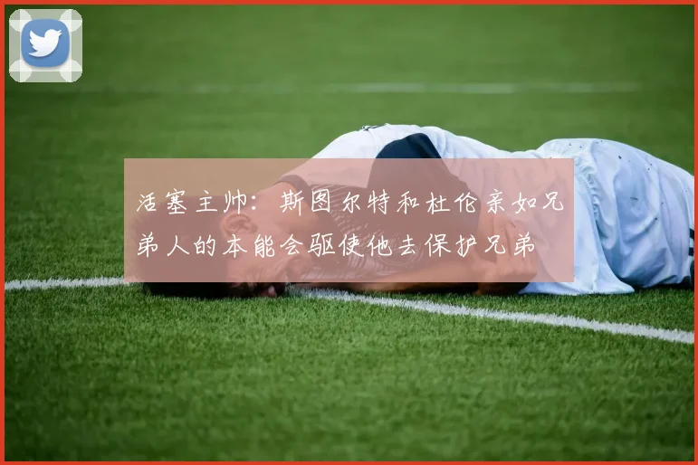 活塞主帅：斯图尔特和杜伦亲如兄弟人的本能会驱使他去保护兄弟