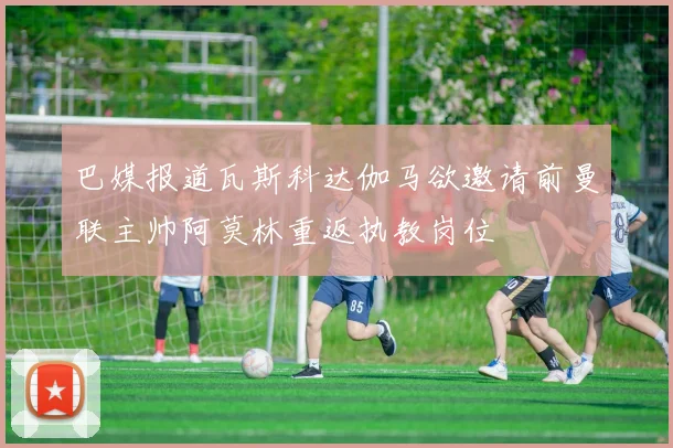 巴媒报道瓦斯科达伽马欲邀请前曼联主帅阿莫林重返执教岗位