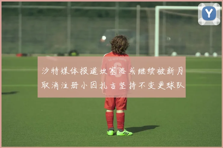 沙特媒体报道坎塞洛或继续被新月取消注册小因扎吉坚持不变更球队名单