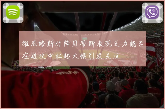 维尼修斯对阵贝蒂斯表现乏力能否在进攻中扛起大旗引发关注