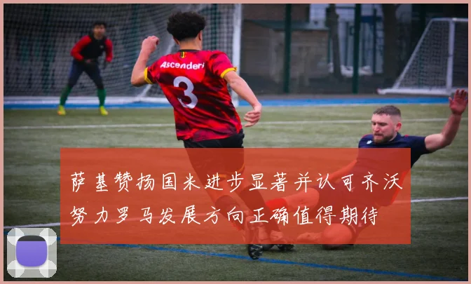 萨基赞扬国米进步显著并认可齐沃努力罗马发展方向正确值得期待