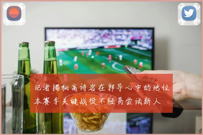 记者揭秘高诗岩在郭导心中的地位本赛季关键战役不轻易尝试新人