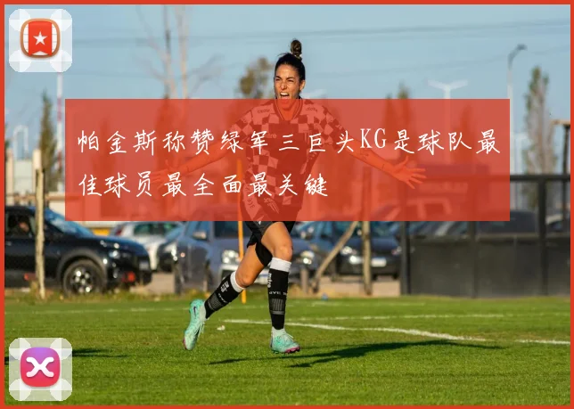 帕金斯称赞绿军三巨头KG是球队最佳球员最全面最关键