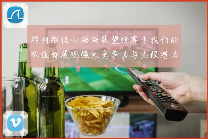 邓利维信心满满展望新赛季我们的队伍将展现强大竞争力与无限潜力