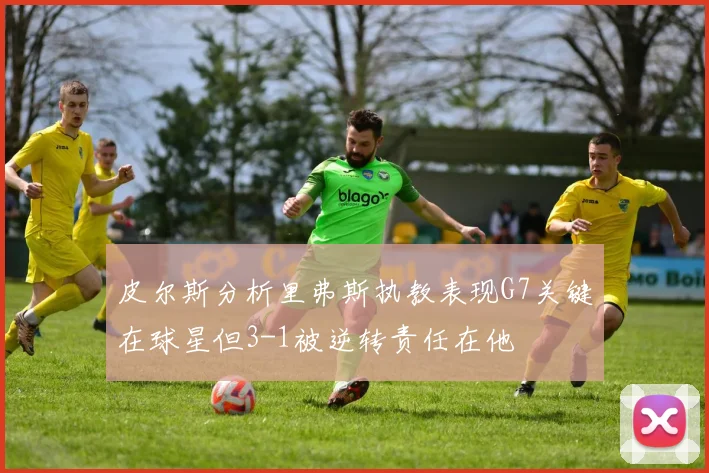 皮尔斯分析里弗斯执教表现G7关键在球星但3-1被逆转责任在他