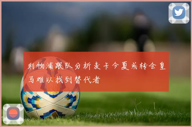 利物浦跟队分析麦卡今夏或转会皇马难以找到替代者