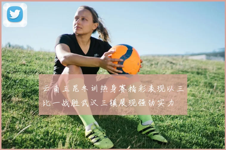 云南玉昆冬训热身赛精彩表现以三比一战胜武汉三镇展现强劲实力