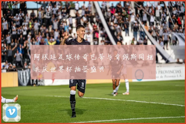 阿根廷足球传奇巴蒂与肯佩斯同框共庆世界杯抽签盛典