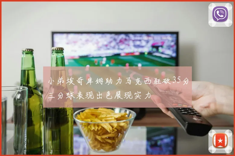 小弟埃奇库姆助力马克西狂砍35分三分球表现出色展现实力