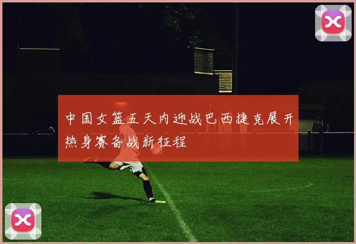 中国女篮五天内迎战巴西捷克展开热身赛备战新征程